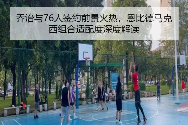 乔治与76人签约前景火热，恩比德马克西组合适配度深度解读