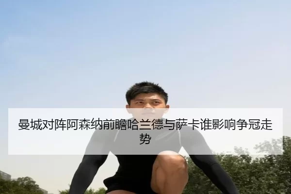 曼城对阵阿森纳前瞻哈兰德与萨卡谁影响争冠走势